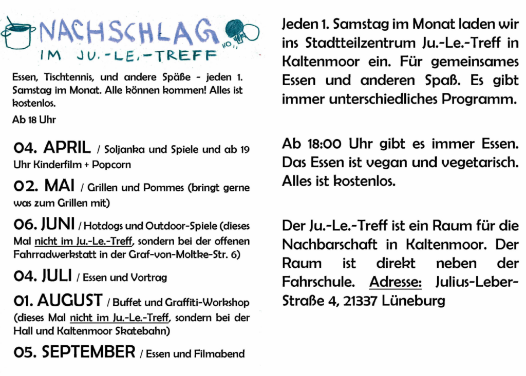 Nachschlag Veranstaltungsflyer
Essen, Tischtennis und andere Späße - jeden 1. Sonntag im Monat. Alle können kommen! Alles ist kostenlos 
Ab 18 Uhr 

 04. April: Solkanja und Spiele und ab 19 Uhr Kinderfilm und Popcorn

02. Mai: Grillen und Pommes (bringt gerne was zum Grillen mit)

06. Juni: Hotdogs und Outdoor-Spiele (dieses Mal nicht im Ju.-Le.-Treff, sondern bei der offenen Fahrradwerkstatt in der Graf-von-Moltke-Str. 6)

04. Juli: Essen und Vortrag

01. August: Buffet und Graffiti-Workshop (dieses Mal nicht im Ju.-Le.-Treff, sondern bei der Hall und Kaltenmoor Skatebahn)

05. September: Essen und Filmabend
